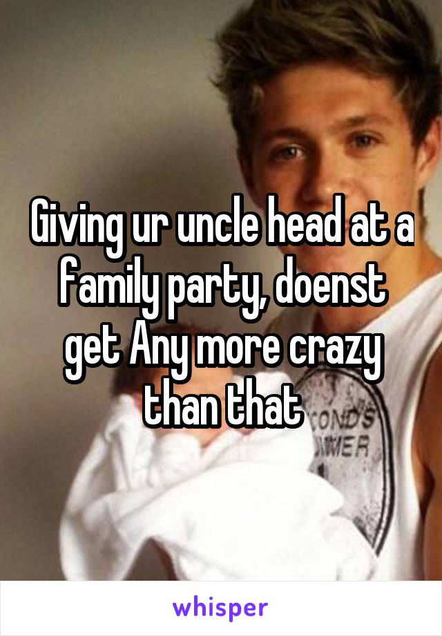 Giving ur uncle head at a family party, doenst get Any more crazy than that
