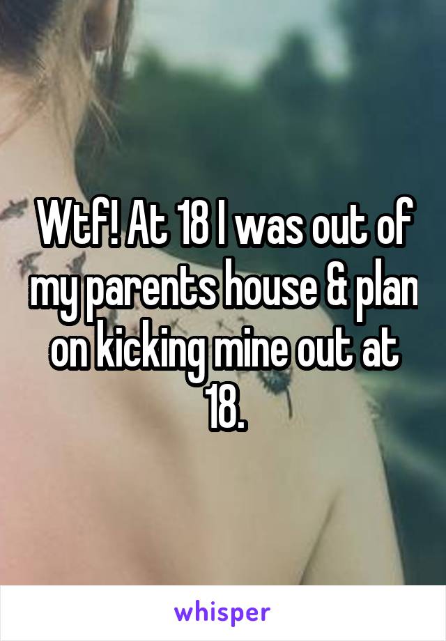 Wtf! At 18 I was out of my parents house & plan on kicking mine out at 18.