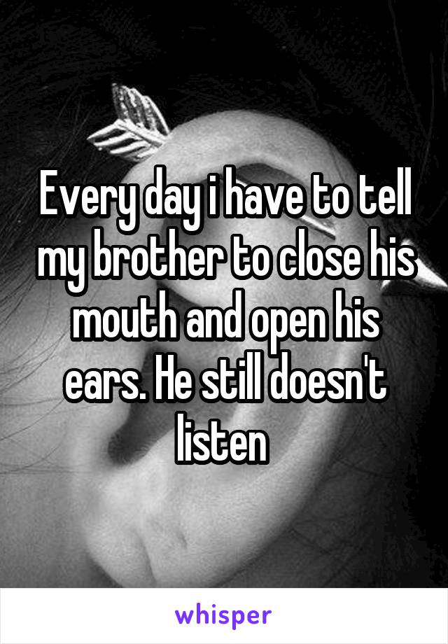Every day i have to tell my brother to close his mouth and open his ears. He still doesn't listen 