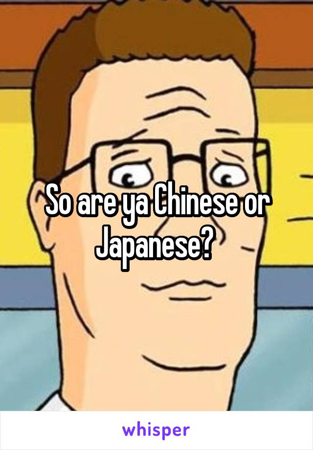 So are ya Chinese or Japanese? 