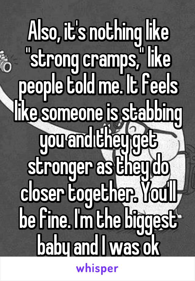 Also, it's nothing like "strong cramps," like people told me. It feels like someone is stabbing you and they get stronger as they do closer together. You'll be fine. I'm the biggest baby and I was ok