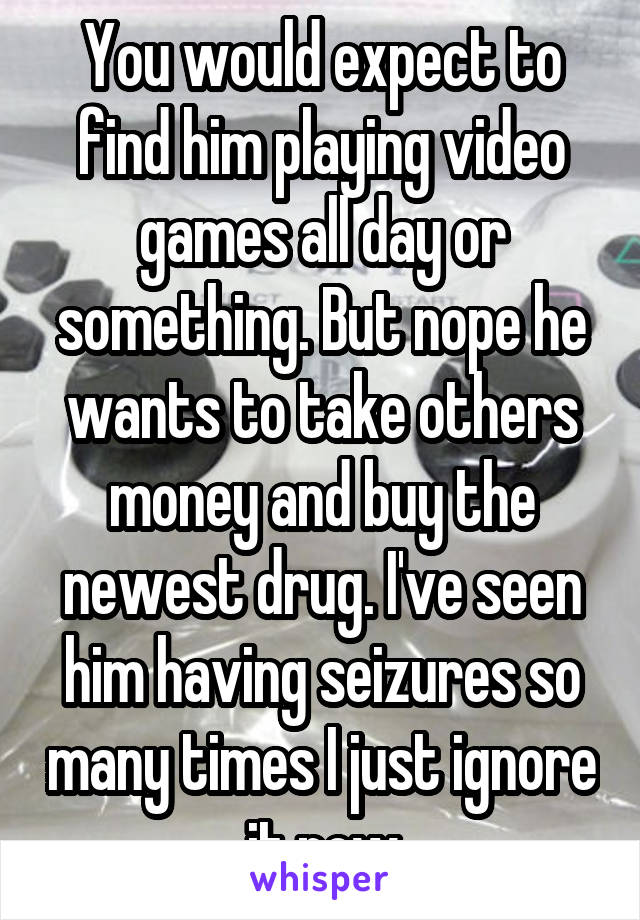 You would expect to find him playing video games all day or something. But nope he wants to take others money and buy the newest drug. I've seen him having seizures so many times I just ignore it now