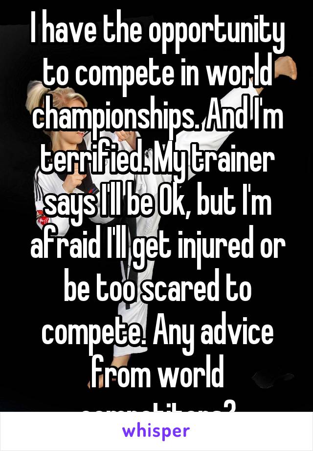 I have the opportunity to compete in world championships. And I'm terrified. My trainer says I'll be Ok, but I'm afraid I'll get injured or be too scared to compete. Any advice from world competitors?
