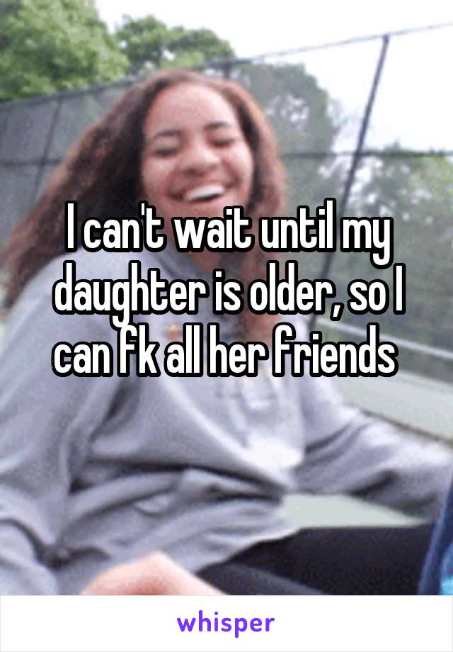 I can't wait until my daughter is older, so I can fk all her friends 
