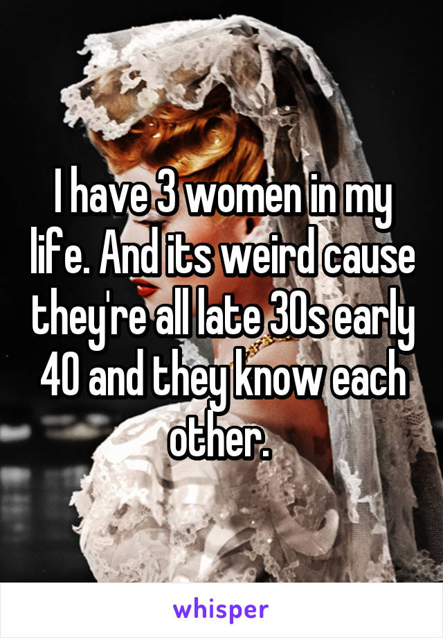 I have 3 women in my life. And its weird cause they're all late 30s early 40 and they know each other. 