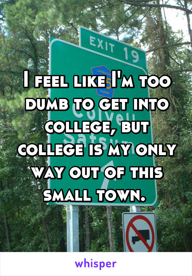 I feel like I'm too dumb to get into college, but college is my only way out of this small town. 