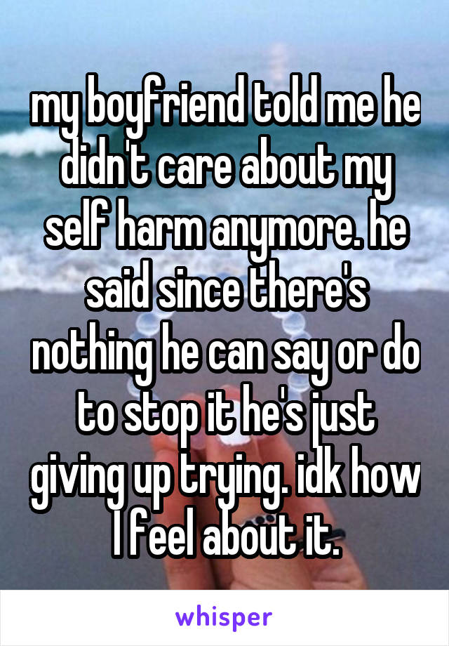 my boyfriend told me he didn't care about my self harm anymore. he said since there's nothing he can say or do to stop it he's just giving up trying. idk how I feel about it.