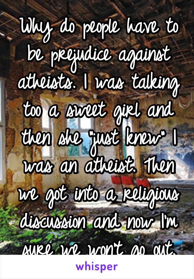 Why do people have to be prejudice against atheists. I was talking too a sweet girl and then she "just knew" I was an atheist. Then we got into a religious discussion and now I'm sure we won't go out.