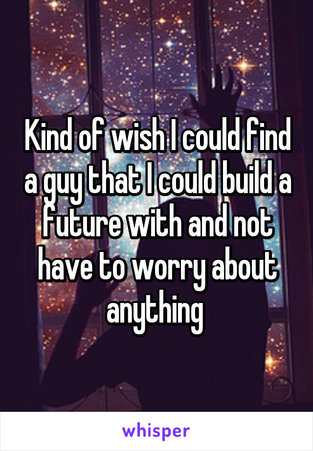 Kind of wish I could find a guy that I could build a future with and not have to worry about anything 