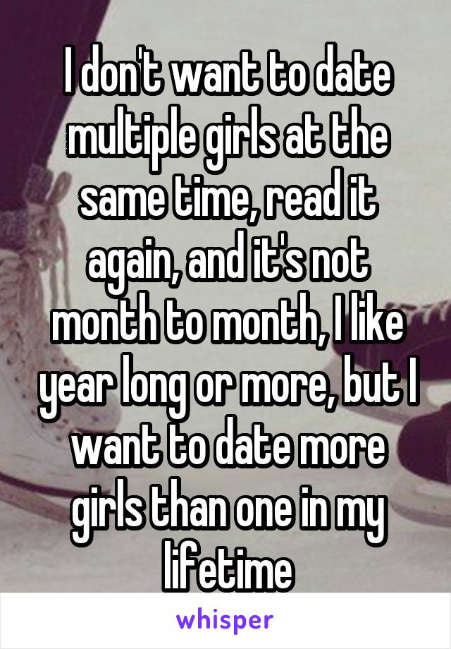 I don't want to date multiple girls at the same time, read it again, and it's not month to month, I like year long or more, but I want to date more girls than one in my lifetime