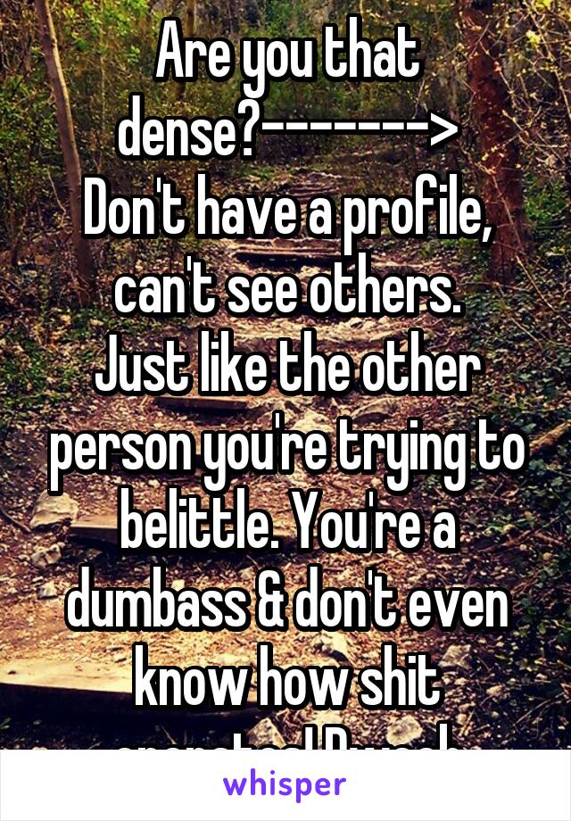Are you that dense?------->
Don't have a profile, can't see others.
Just like the other person you're trying to belittle. You're a dumbass & don't even know how shit operates! Dweeb