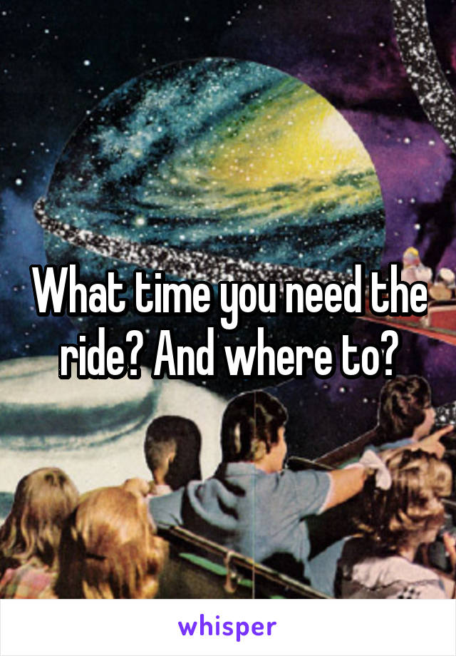 What time you need the ride? And where to?