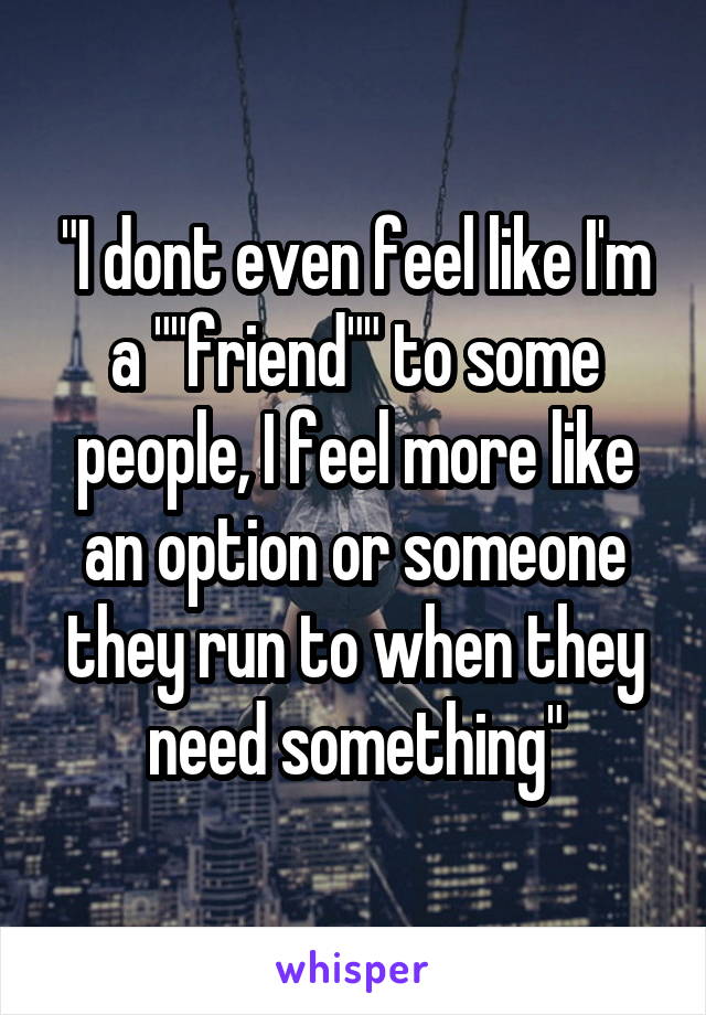 "I dont even feel like I'm a ""friend"" to some people, I feel more like an option or someone they run to when they need something"
