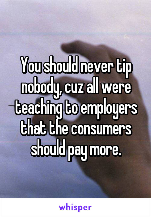 You should never tip nobody, cuz all were teaching to employers that the consumers should pay more.