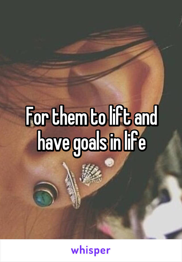 For them to lift and have goals in life