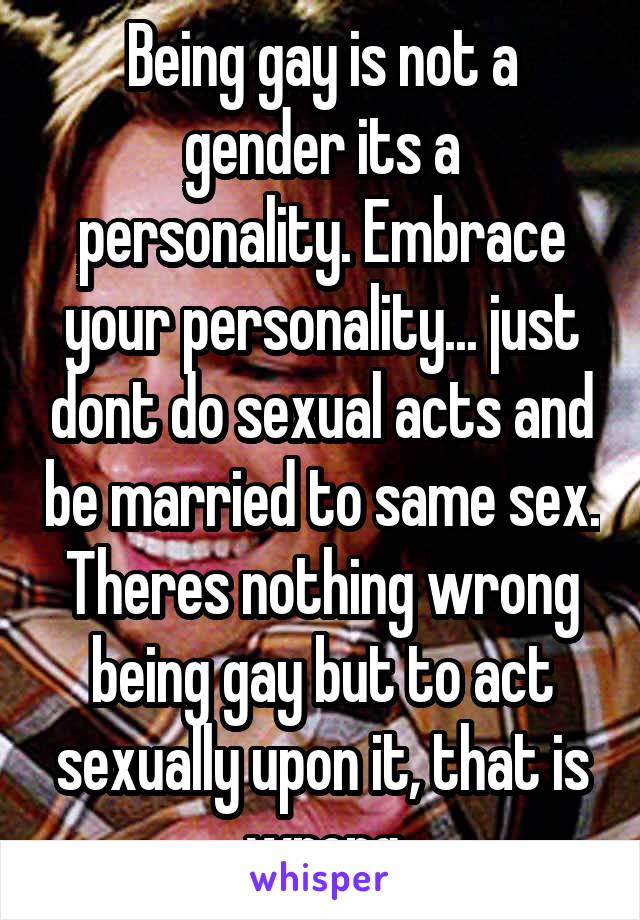 Being gay is not a gender its a personality. Embrace your personality... just dont do sexual acts and be married to same sex. Theres nothing wrong being gay but to act sexually upon it, that is wrong