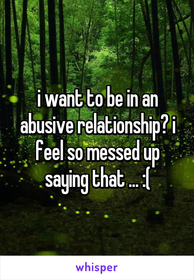 i want to be in an abusive relationship? i feel so messed up saying that ... :(