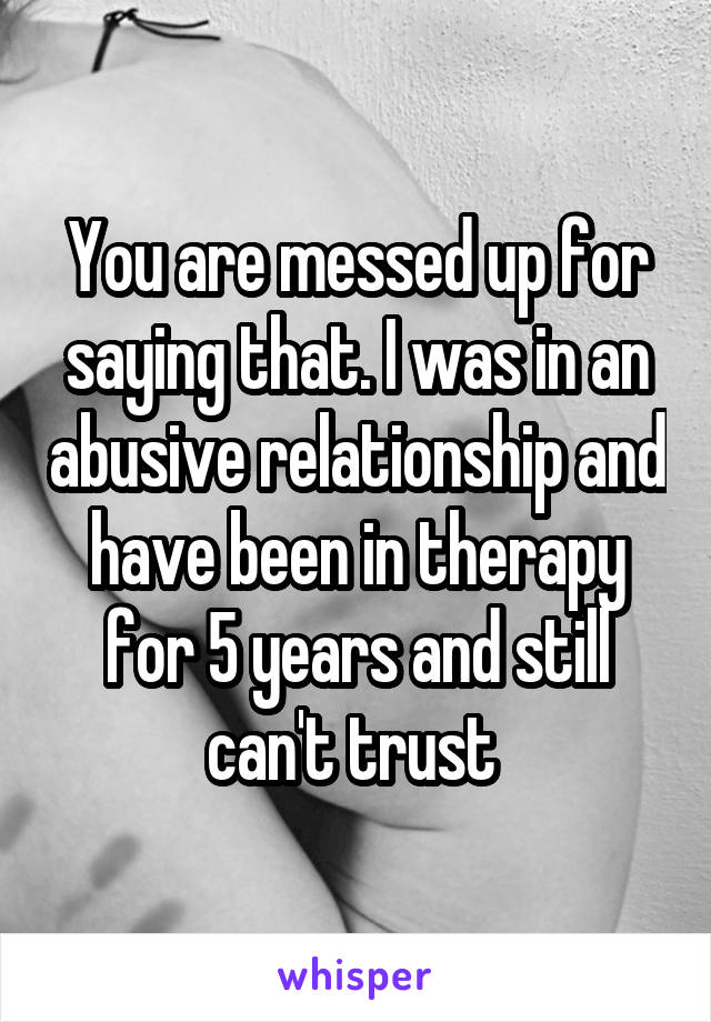You are messed up for saying that. I was in an abusive relationship and have been in therapy for 5 years and still can't trust 