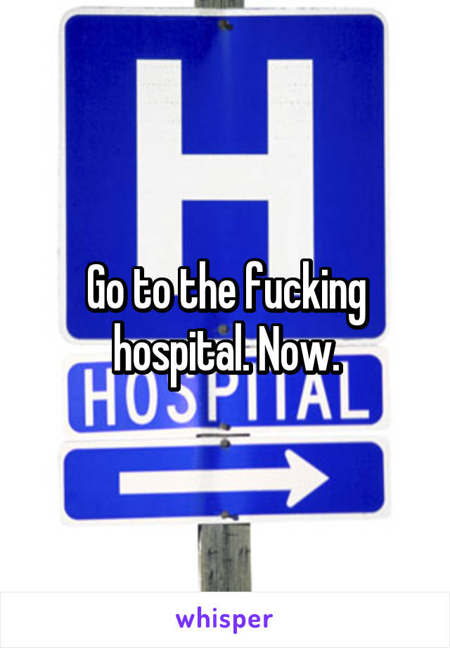 Go to the fucking hospital. Now.