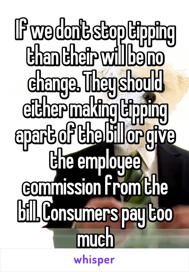 If we don't stop tipping than their will be no change. They should either making tipping apart of the bill or give the employee commission from the bill. Consumers pay too much