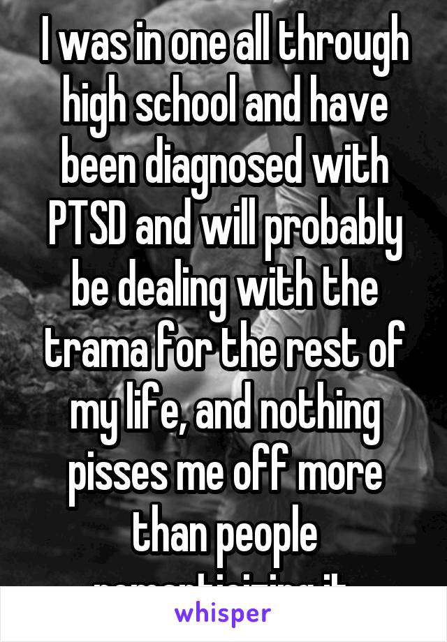 I was in one all through high school and have been diagnosed with PTSD and will probably be dealing with the trama for the rest of my life, and nothing pisses me off more than people romanticizing it.