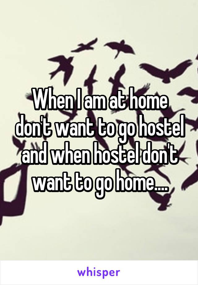 When I am at home don't want to go hostel and when hostel don't want to go home....