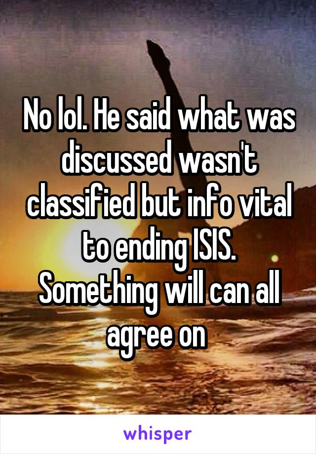 No lol. He said what was discussed wasn't classified but info vital to ending ISIS. Something will can all agree on 