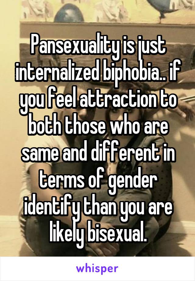 Pansexuality is just internalized biphobia.. if you feel attraction to both those who are same and different in terms of gender identify than you are likely bisexual.