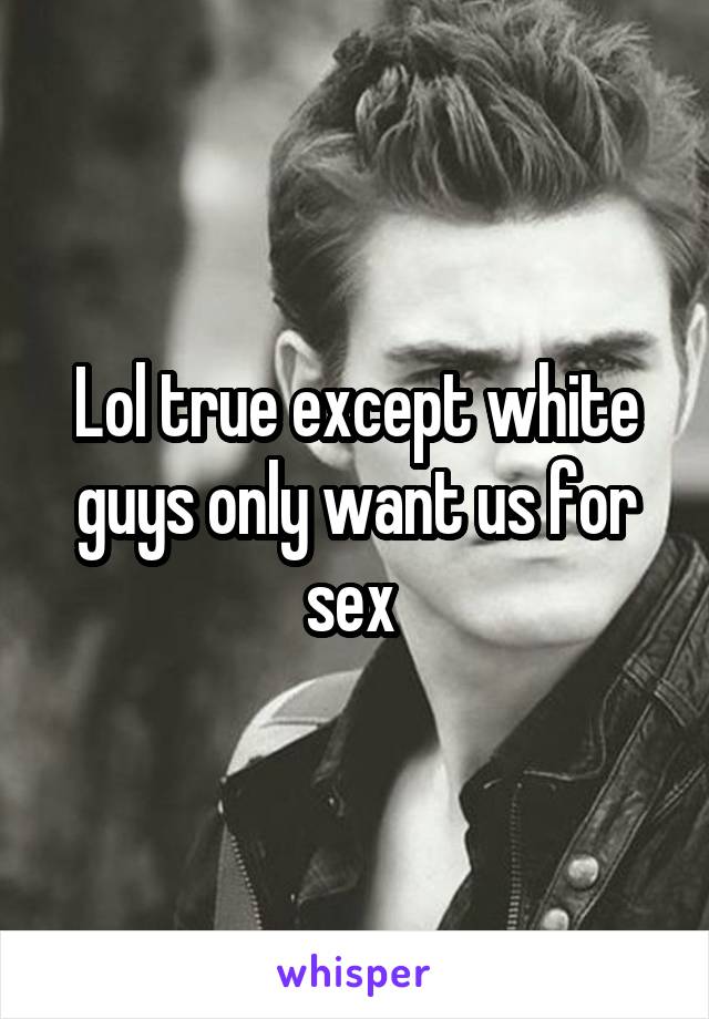 Lol true except white guys only want us for sex 