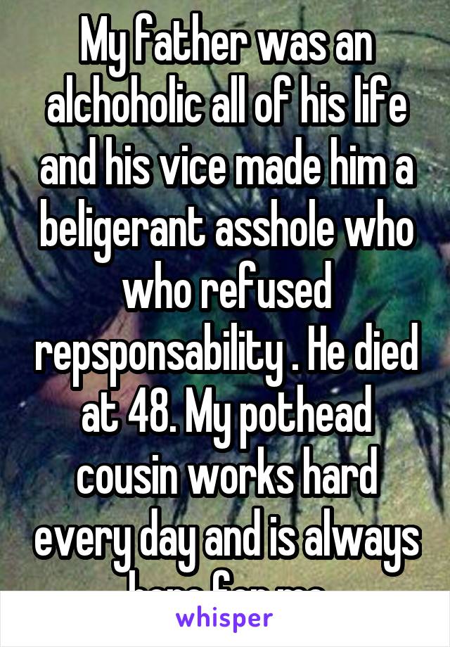 My father was an alchoholic all of his life and his vice made him a beligerant asshole who who refused repsponsability . He died at 48. My pothead cousin works hard every day and is always here for me