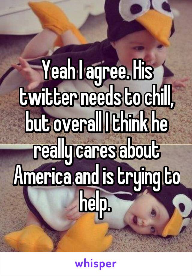 Yeah I agree. His twitter needs to chill, but overall I think he really cares about America and is trying to help. 