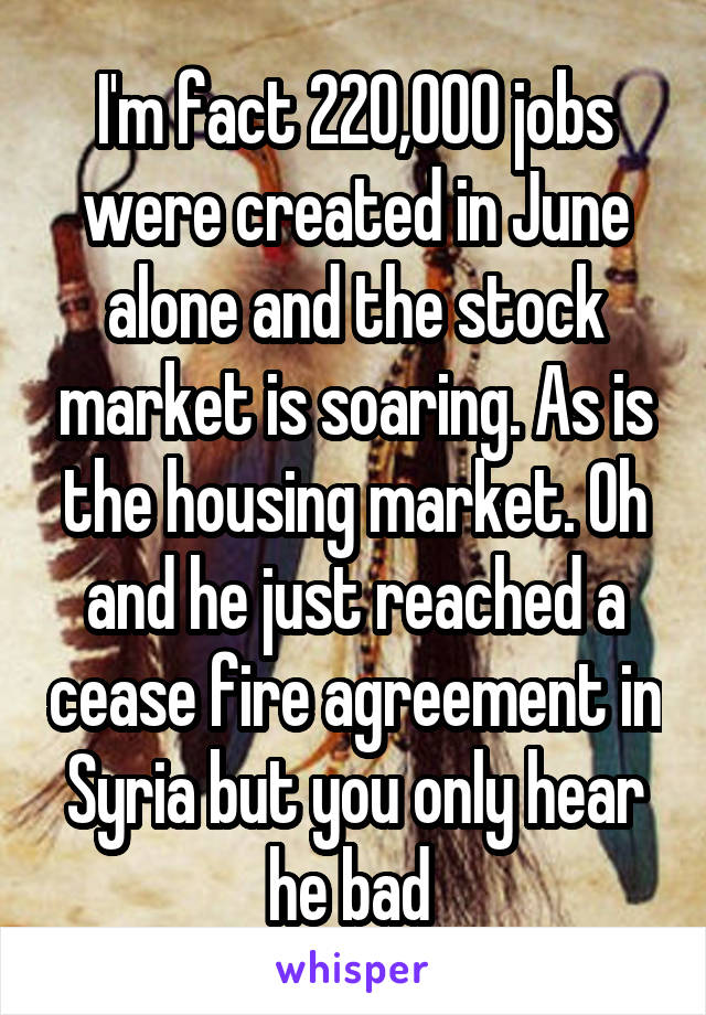 I'm fact 220,000 jobs were created in June alone and the stock market is soaring. As is the housing market. Oh and he just reached a cease fire agreement in Syria but you only hear he bad 