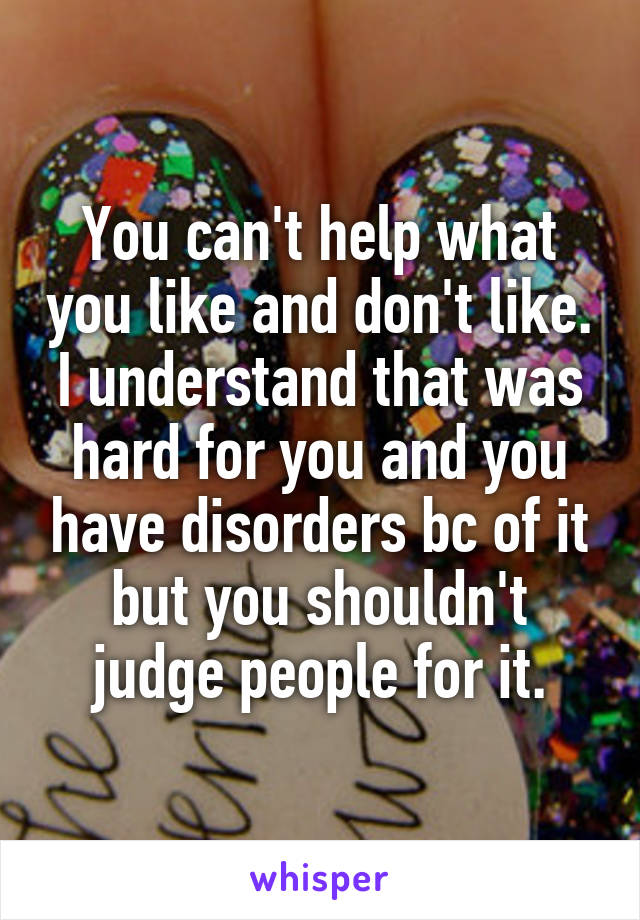 You can't help what you like and don't like. I understand that was hard for you and you have disorders bc of it but you shouldn't judge people for it.