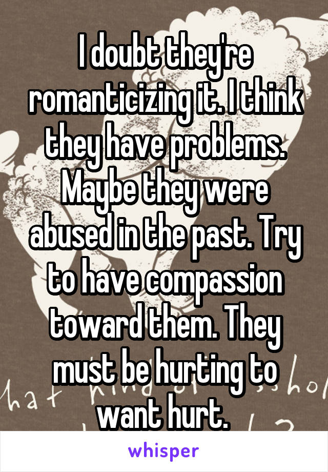 I doubt they're romanticizing it. I think they have problems. Maybe they were abused in the past. Try to have compassion toward them. They must be hurting to want hurt. 