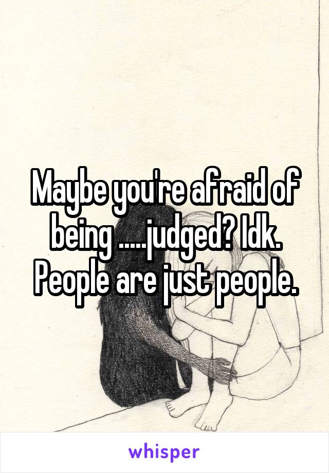 Maybe you're afraid of being .....judged? Idk. People are just people.