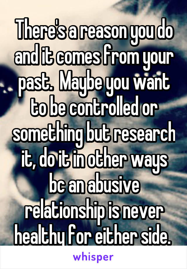 There's a reason you do and it comes from your past.  Maybe you want to be controlled or something but research it, do it in other ways bc an abusive relationship is never healthy for either side. 