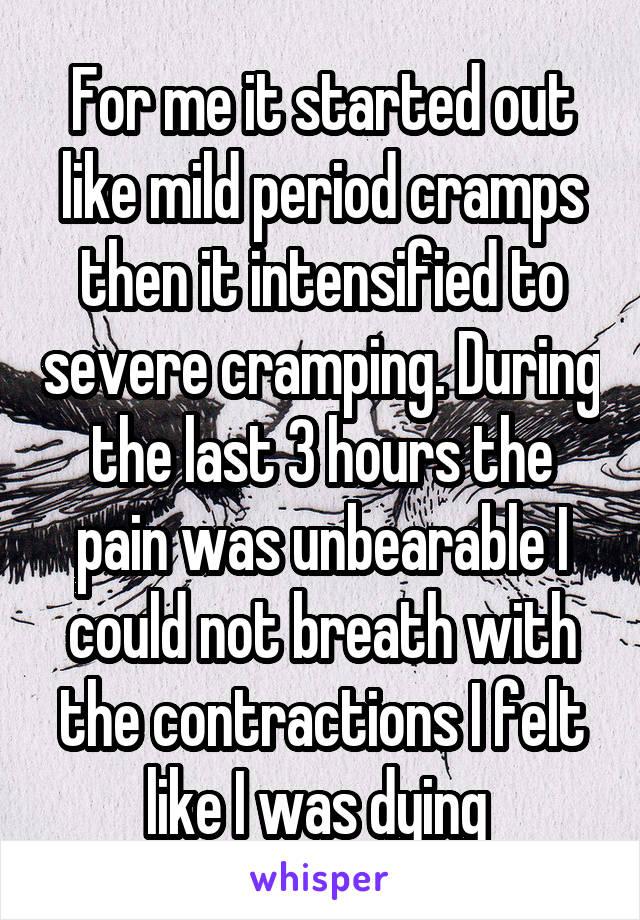 For me it started out like mild period cramps then it intensified to severe cramping. During the last 3 hours the pain was unbearable I could not breath with the contractions I felt like I was dying 