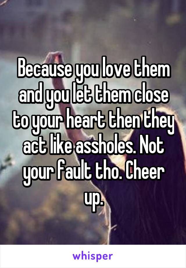 Because you love them and you let them close to your heart then they act like assholes. Not your fault tho. Cheer up.