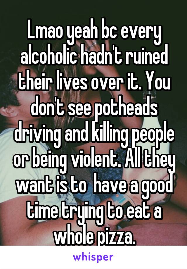 Lmao yeah bc every alcoholic hadn't ruined their lives over it. You don't see potheads driving and killing people or being violent. All they want is to  have a good time trying to eat a whole pizza.