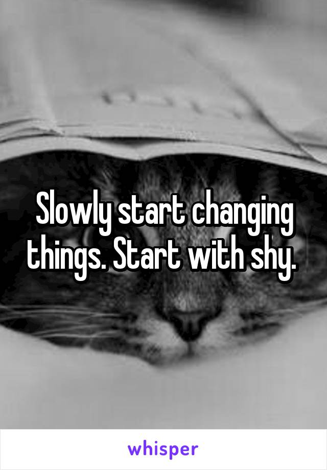 Slowly start changing things. Start with shy. 