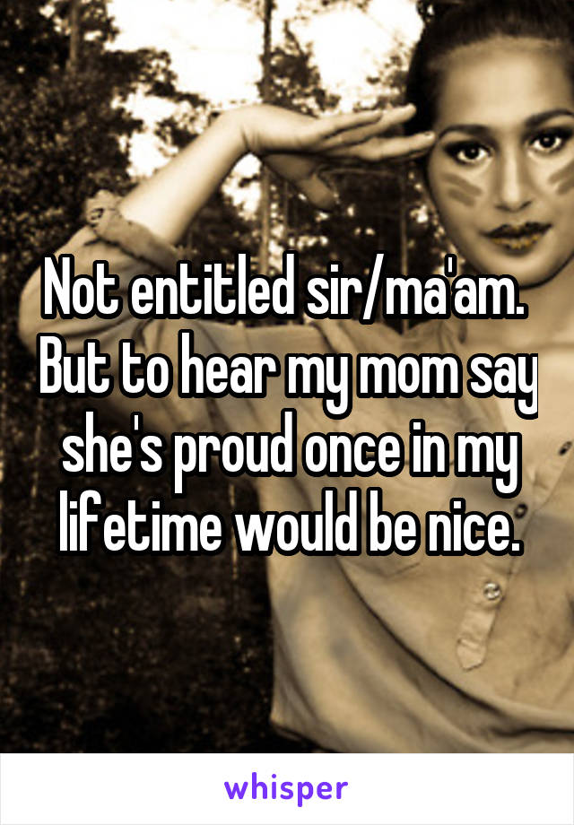 Not entitled sir/ma'am.  But to hear my mom say she's proud once in my lifetime would be nice.