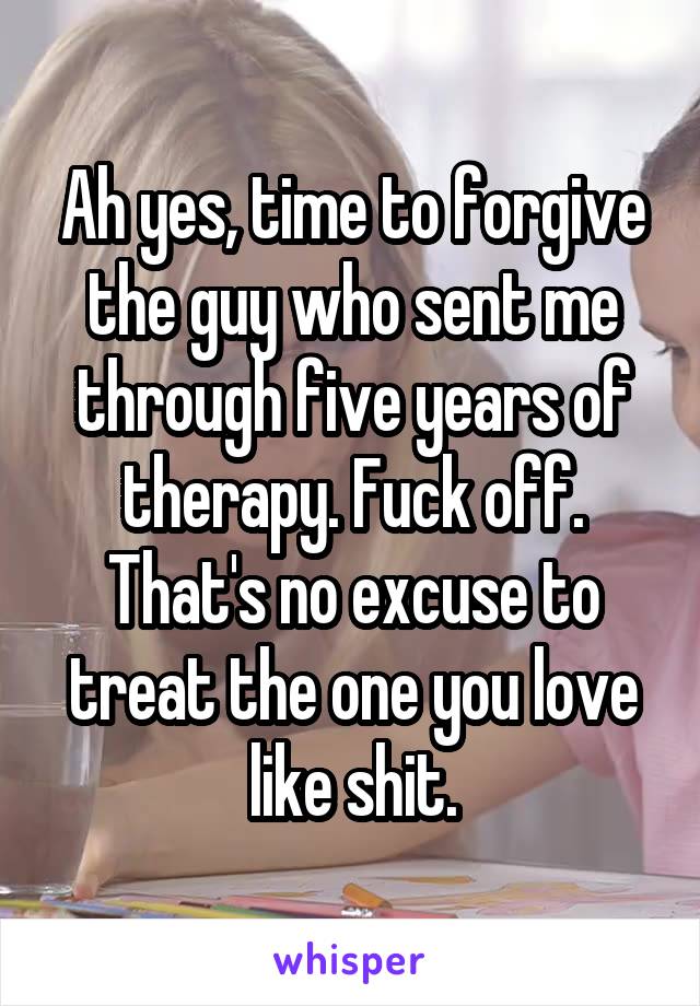 Ah yes, time to forgive the guy who sent me through five years of therapy. Fuck off. That's no excuse to treat the one you love like shit.