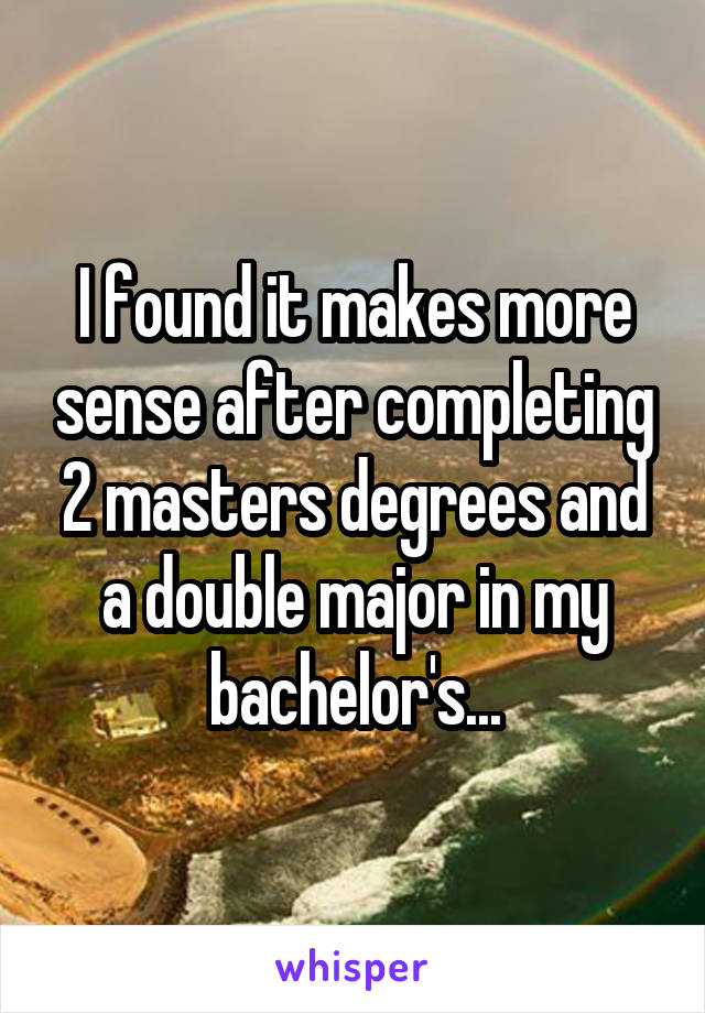I found it makes more sense after completing 2 masters degrees and a double major in my bachelor's...