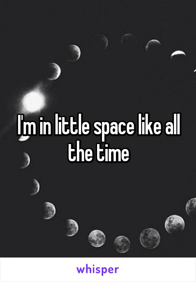 I'm in little space like all the time