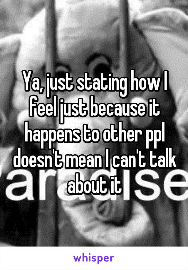 Ya, just stating how I feel just because it happens to other ppl doesn't mean I can't talk about it