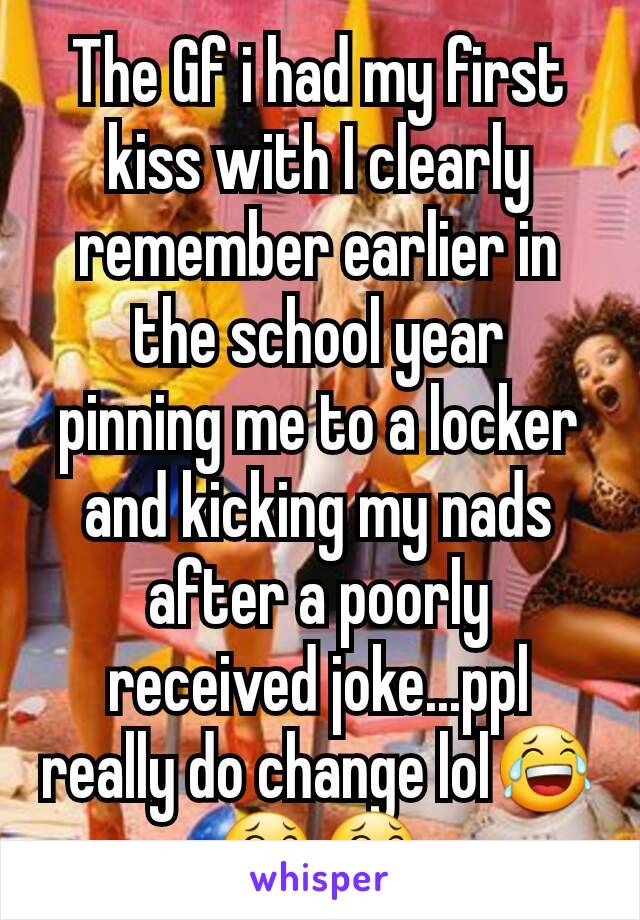 The Gf i had my first kiss with I clearly remember earlier in the school year  pinning me to a locker and kicking my nads  after a poorly received joke...ppl really do change lol😂😂😂