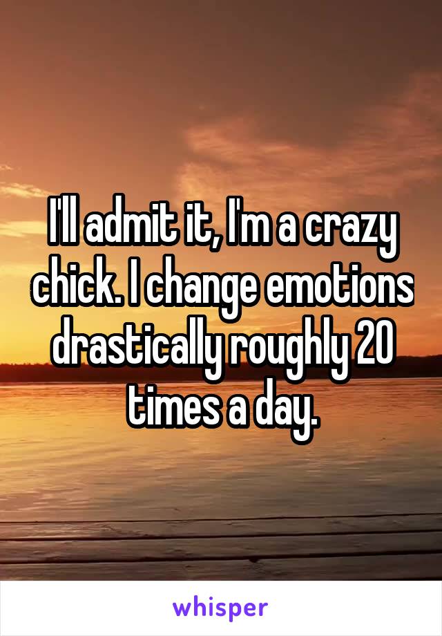 I'll admit it, I'm a crazy chick. I change emotions drastically roughly 20 times a day.