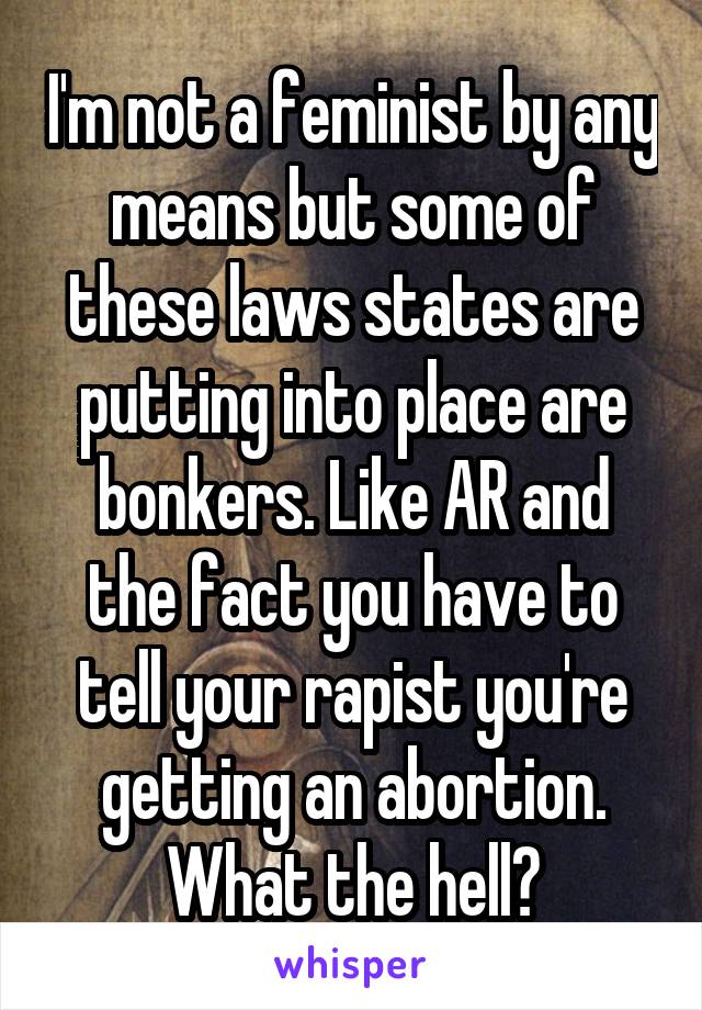 I'm not a feminist by any means but some of these laws states are putting into place are bonkers. Like AR and the fact you have to tell your rapist you're getting an abortion. What the hell?