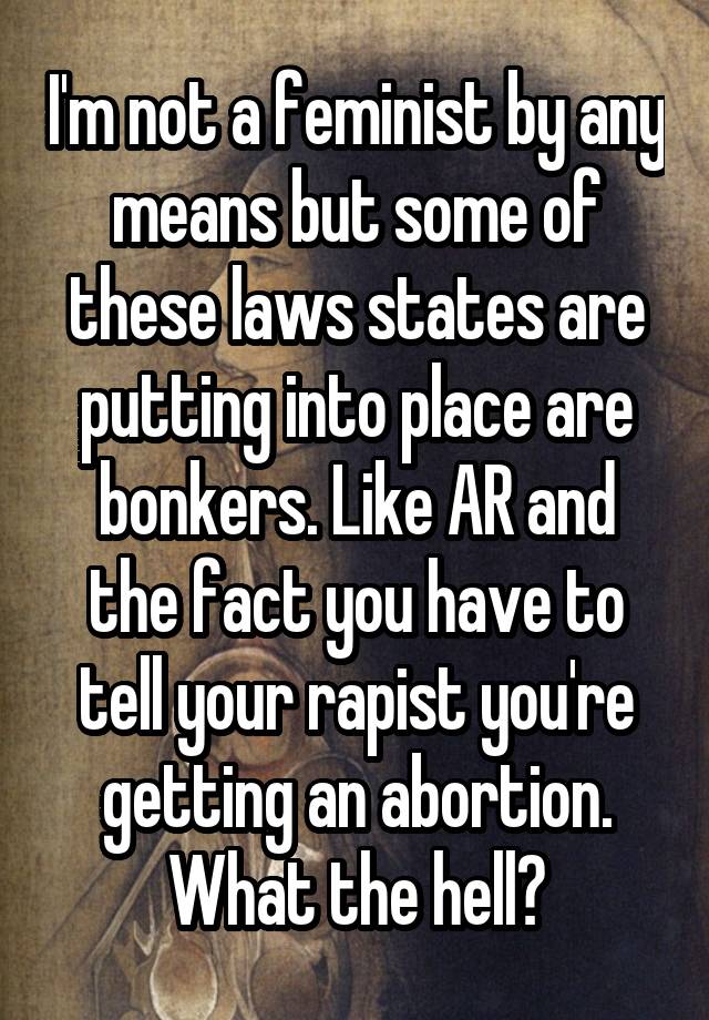 I'm not a feminist by any means but some of these laws states are putting into place are bonkers. Like AR and the fact you have to tell your rapist you're getting an abortion. What the hell?