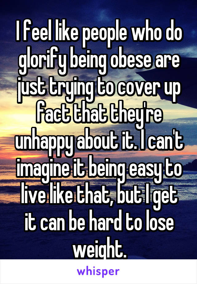 I feel like people who do glorify being obese are just trying to cover up fact that they're unhappy about it. I can't imagine it being easy to live like that, but I get it can be hard to lose weight.